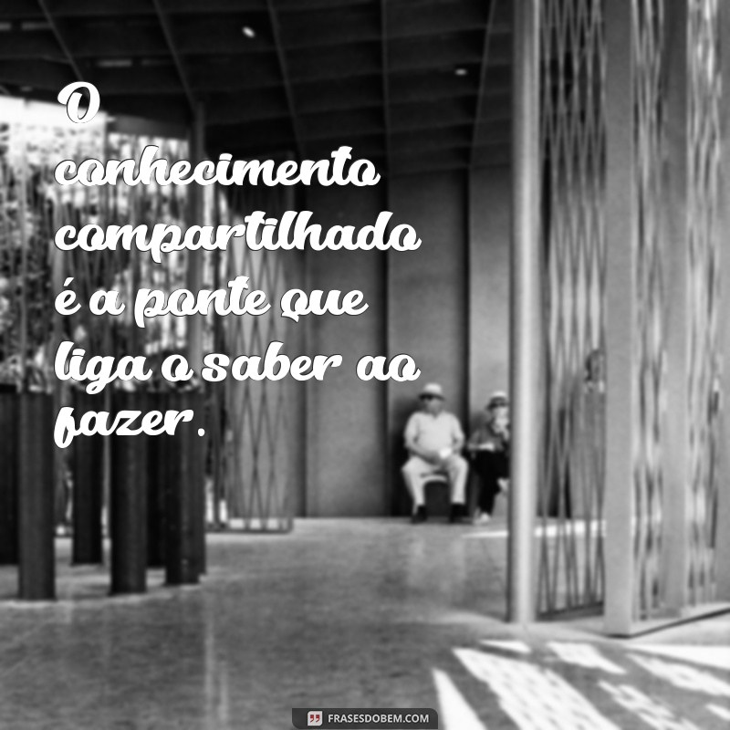 frases sobre conhecimento compartilhado O conhecimento compartilhado é a ponte que liga o saber ao fazer.