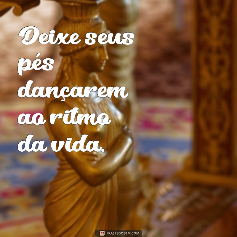 frases de movimento do corpo Deixe seus pés dançarem ao ritmo da vida.