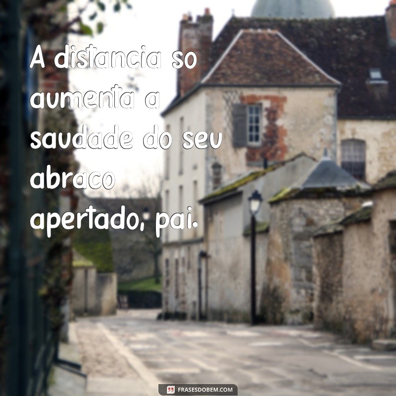 saudades pai que mora longe A distância só aumenta a saudade do seu abraço apertado, pai.