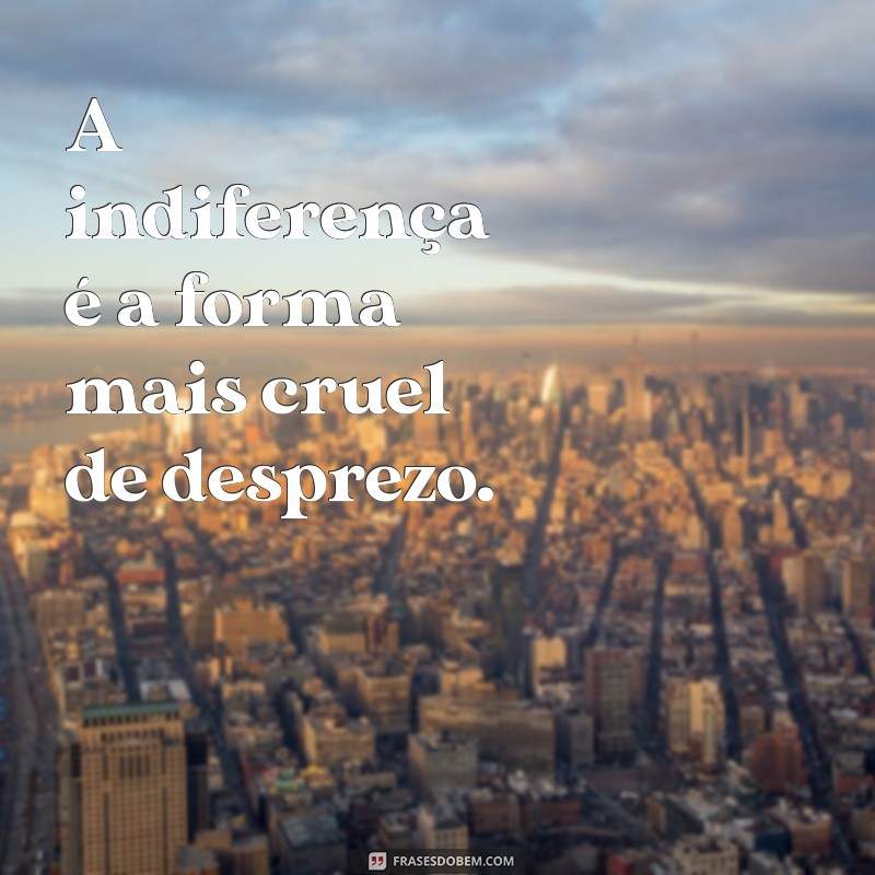 ser tratado com indiferença frases A indiferença é a forma mais cruel de desprezo.