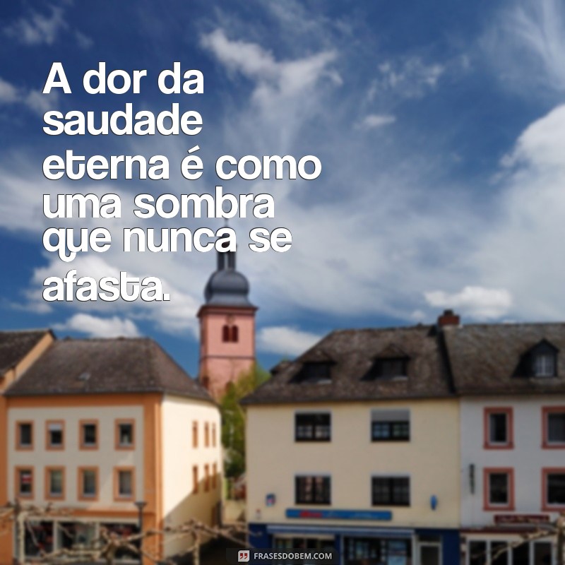 a dor da saudade eterna A dor da saudade eterna é como uma sombra que nunca se afasta.