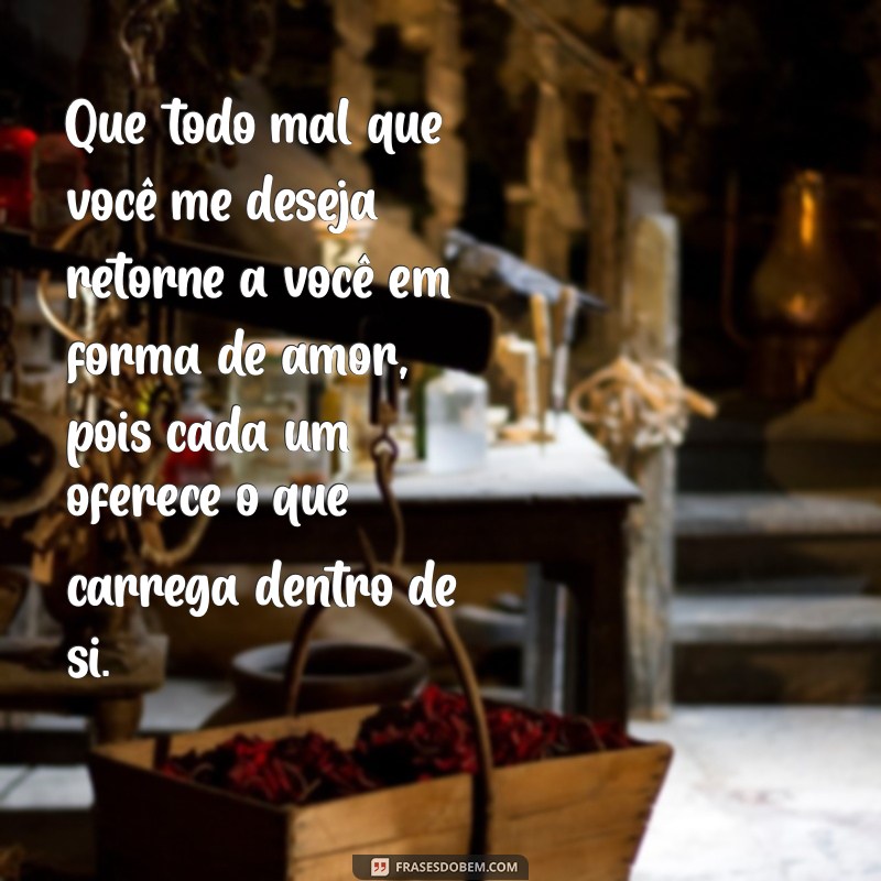 é que todo mal que você me deseja volte em forma de amor porque cada um dá o que tem Que todo mal que você me deseja retorne a você em forma de amor, pois cada um oferece o que carrega dentro de si.