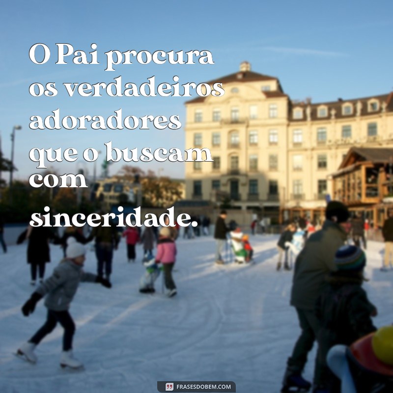 o pai procura os verdadeiros adoradores O Pai procura os verdadeiros adoradores que o buscam com sinceridade.