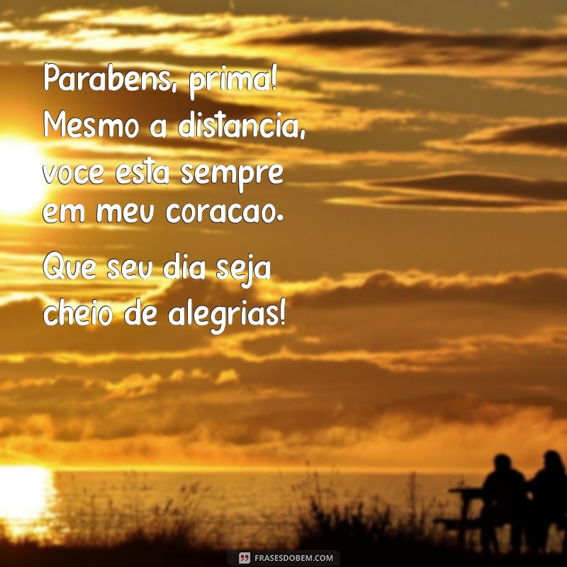 mensagem de aniversário para prima distante Parabéns, prima! Mesmo a distância, você está sempre em meu coração. Que seu dia seja cheio de alegrias!