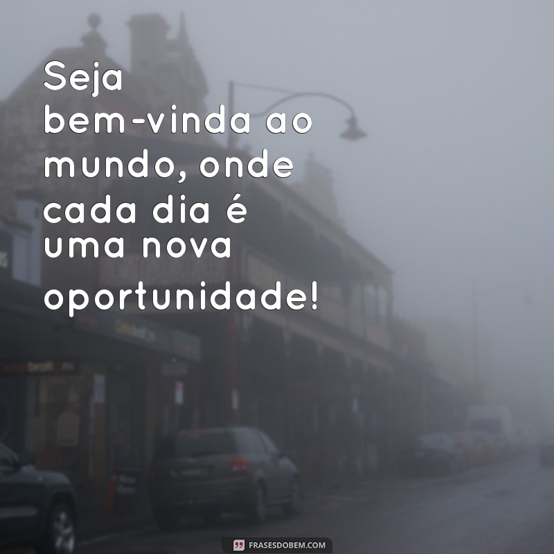 seja bem vinda ao mundo Seja bem-vinda ao mundo, onde cada dia é uma nova oportunidade!