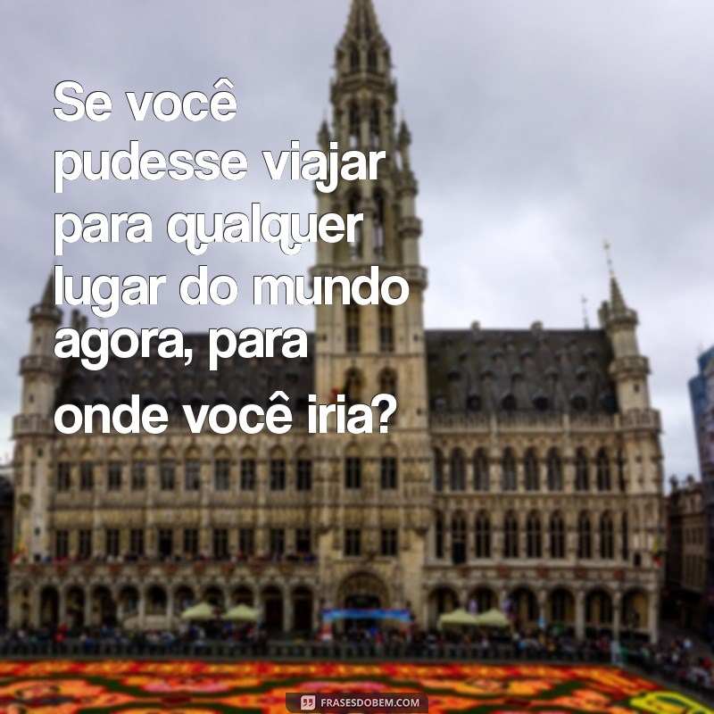 puxa assunto com a namorada Se você pudesse viajar para qualquer lugar do mundo agora, para onde você iria?