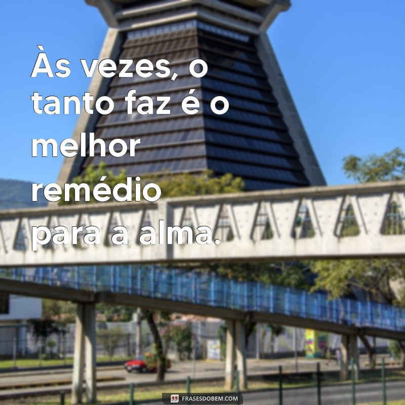 to na fase do tanto faz Às vezes, o tanto faz é o melhor remédio para a alma.