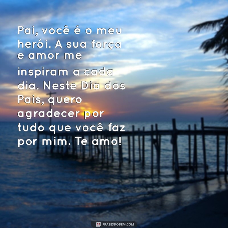 textos lindos para o dia do pai Pai, você é o meu herói. A sua força e amor me inspiram a cada dia. Neste Dia dos Pais, quero agradecer por tudo que você faz por mim. Te amo!