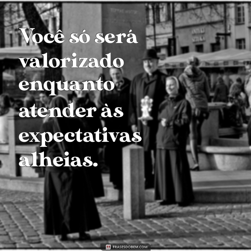 você só será bom para as pessoas enquanto estiver servindo a elas Você só será valorizado enquanto atender às expectativas alheias.