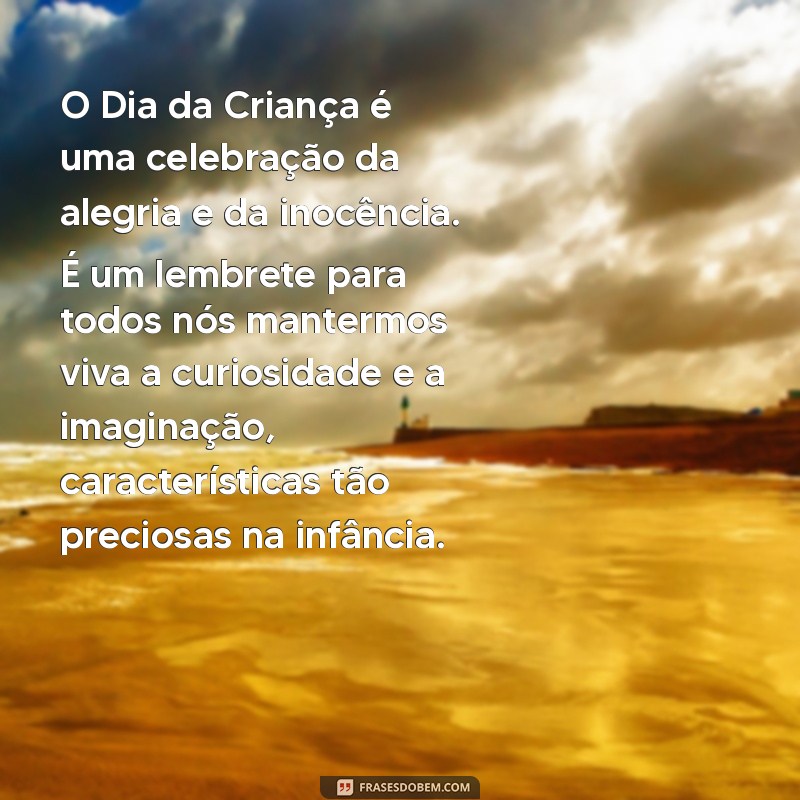 texto sobre o dia da criança O Dia da Criança é uma celebração da alegria e da inocência. É um lembrete para todos nós mantermos viva a curiosidade e a imaginação, características tão preciosas na infância.