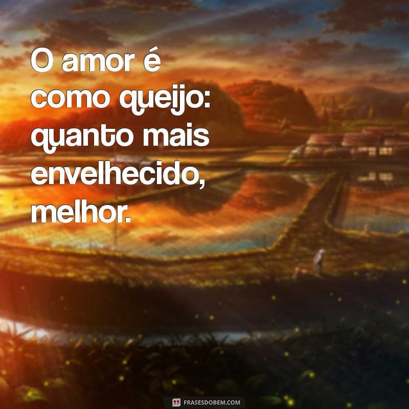 frases com a palavra queijo O amor é como queijo: quanto mais envelhecido, melhor.