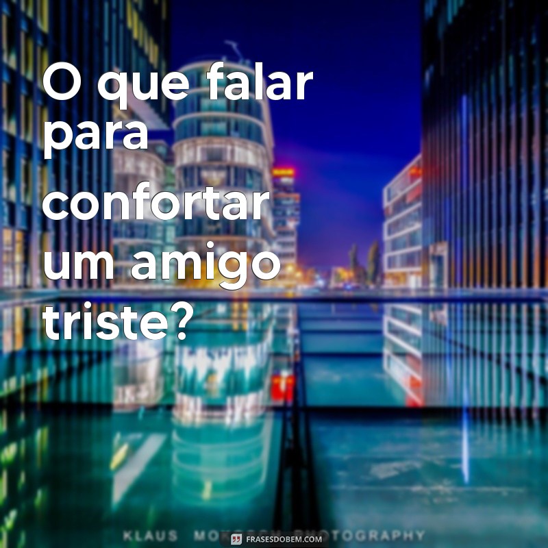 o que falar para O que falar para confortar um amigo triste?