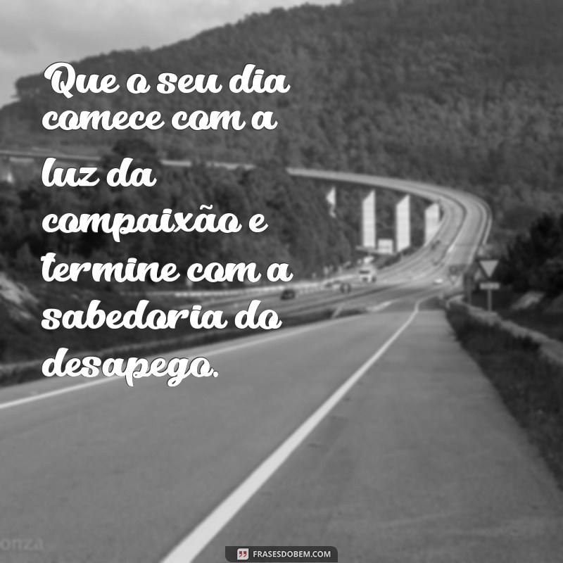 frases budistas de bom dia Que o seu dia comece com a luz da compaixão e termine com a sabedoria do desapego.