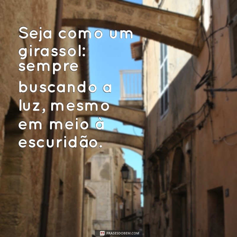 seja como um girassol Seja como um girassol: sempre buscando a luz, mesmo em meio à escuridão.