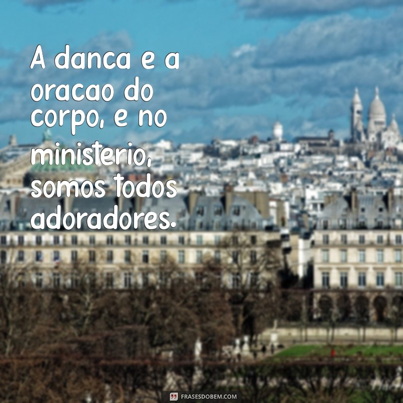 ministério de dança frases A dança é a oração do corpo, e no ministério, somos todos adoradores.