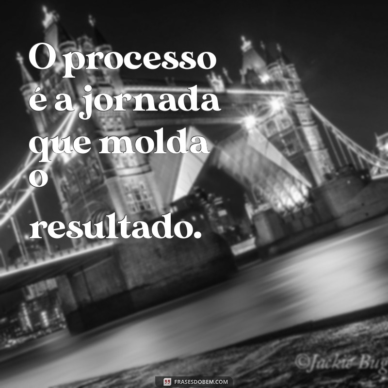 frases o processo O processo é a jornada que molda o resultado.