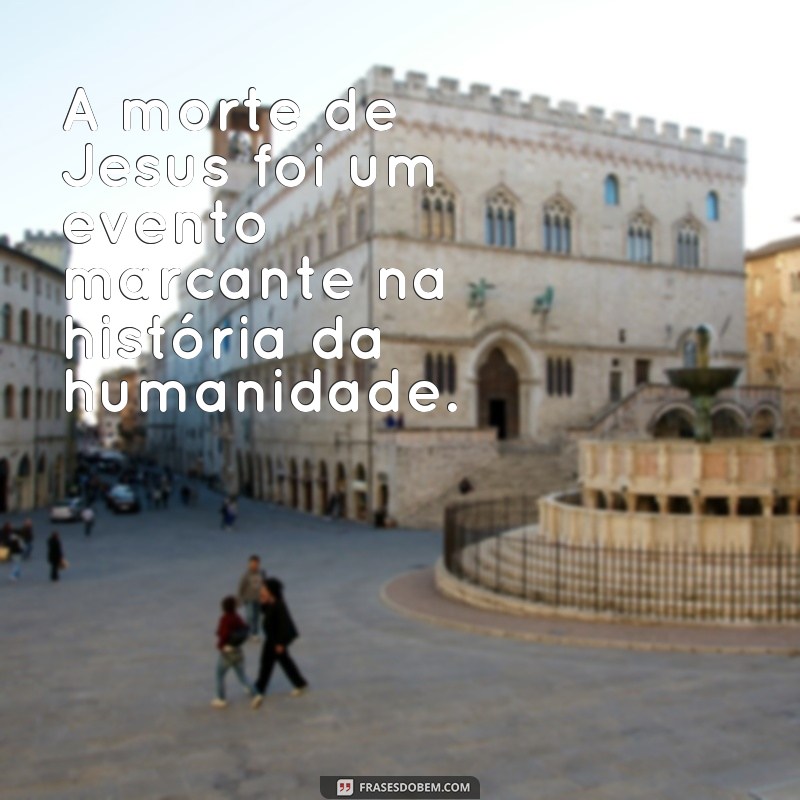 frases sobre a morte de jesus A morte de Jesus foi um evento marcante na história da humanidade.