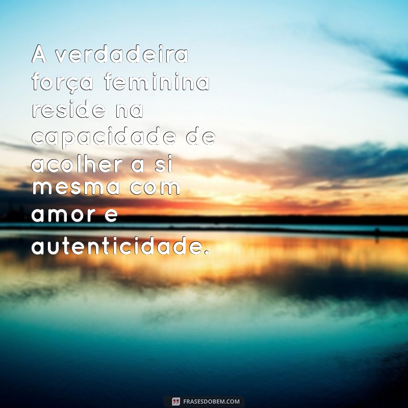 frases de plenitude feminina A verdadeira força feminina reside na capacidade de acolher a si mesma com amor e autenticidade.