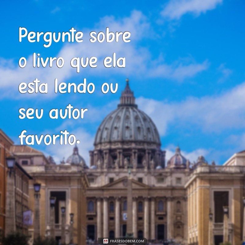 como puxar assunto com mulher Pergunte sobre o livro que ela está lendo ou seu autor favorito.