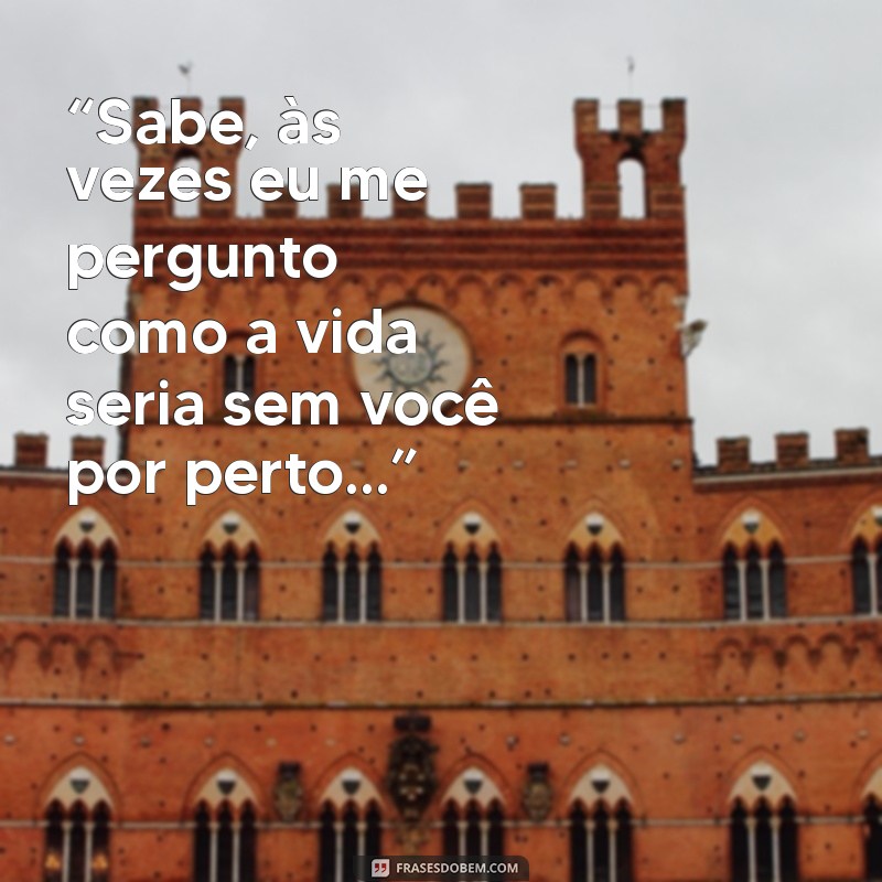 indireta para uma pessoa que você gosta “Sabe, às vezes eu me pergunto como a vida seria sem você por perto...”