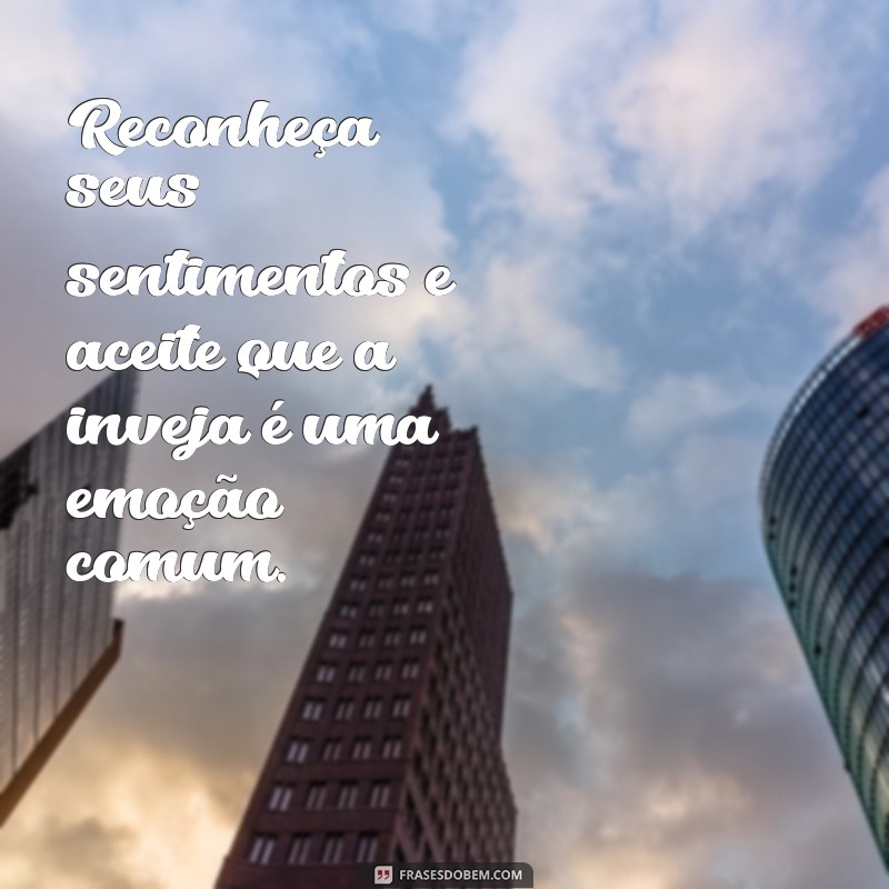 como parar de sentir inveja Reconheça seus sentimentos e aceite que a inveja é uma emoção comum.