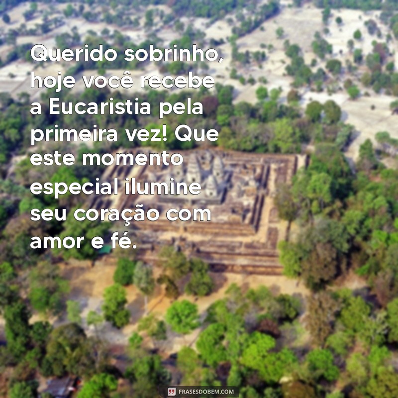 mensagem de primeira eucaristia para sobrinho Querido sobrinho, hoje você recebe a Eucaristia pela primeira vez! Que este momento especial ilumine seu coração com amor e fé.