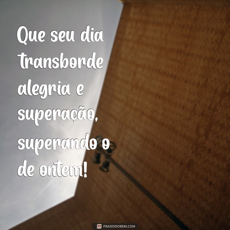 que seu dia seja melhor que ontem Que seu dia transborde alegria e superação, superando o de ontem!