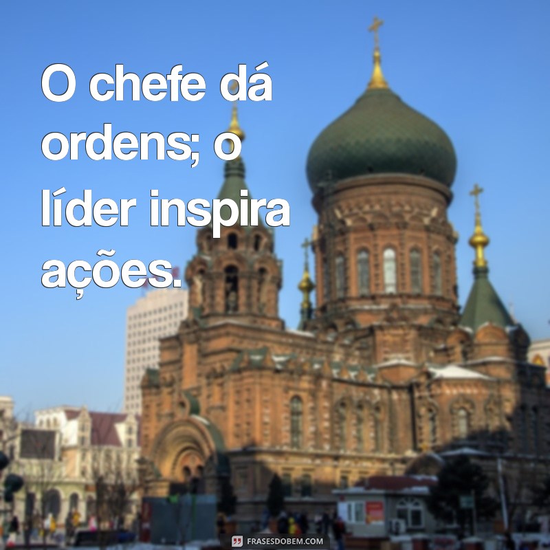 chefe x lider O chefe dá ordens; o líder inspira ações.