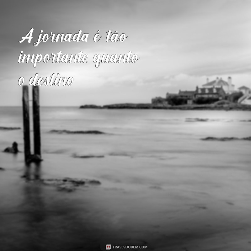 frases processo A jornada é tão importante quanto o destino.