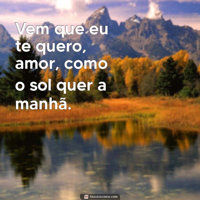 vem que eu te quero amor Vem que eu te quero, amor, como o sol quer a manhã.