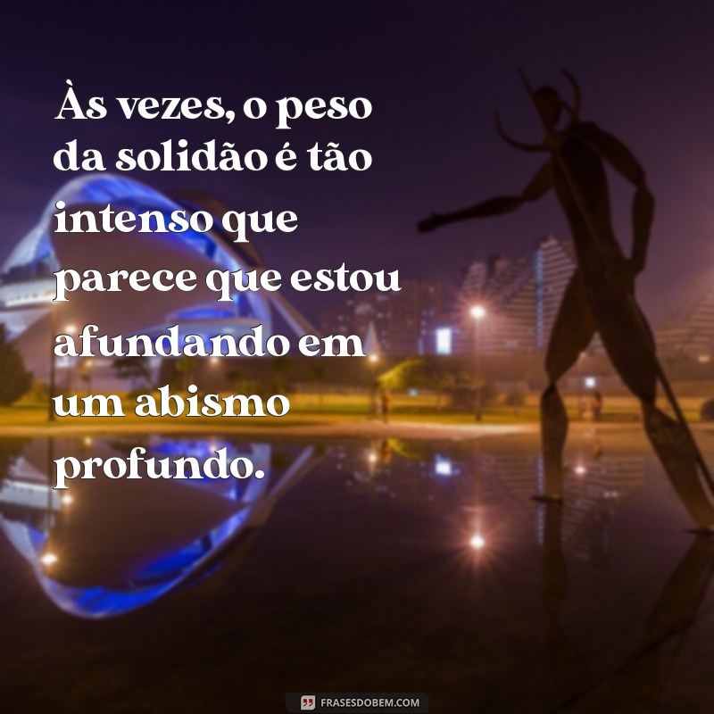 frases de desespero e tristeza Às vezes, o peso da solidão é tão intenso que parece que estou afundando em um abismo profundo.