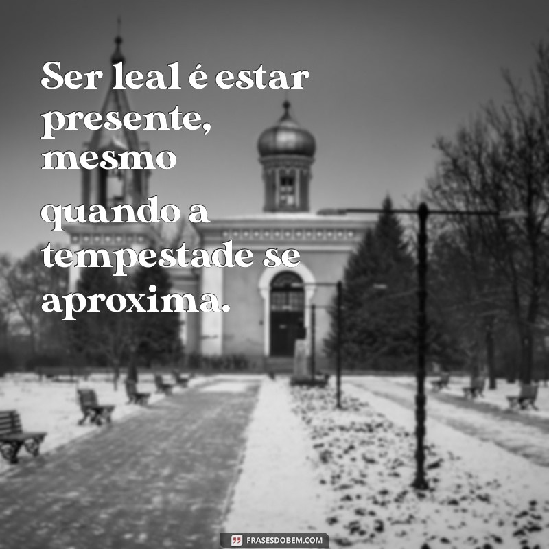 ser leal Ser leal é estar presente, mesmo quando a tempestade se aproxima.