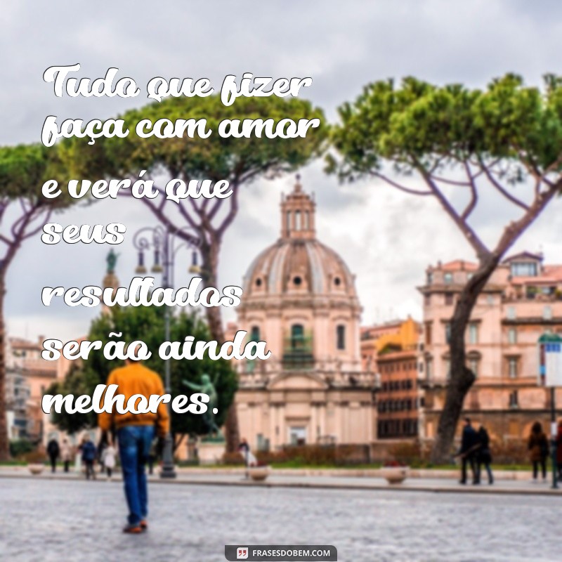 frases tudo que fizer faça com amor Tudo que fizer faça com amor e verá que seus resultados serão ainda melhores.