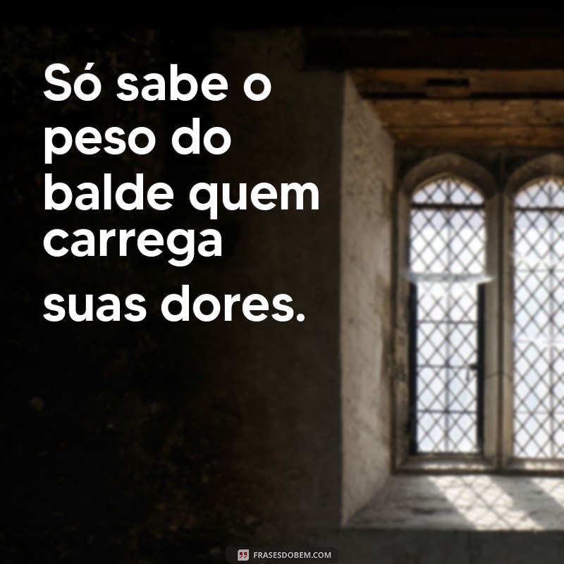 so sabe o peso do balde Só sabe o peso do balde quem carrega suas dores.