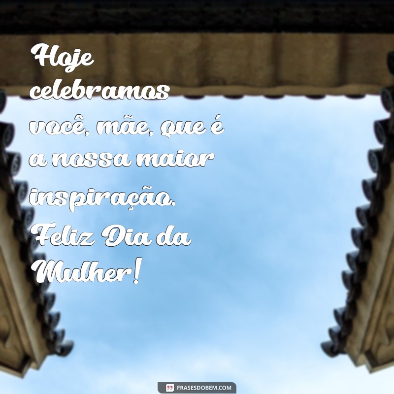 mensagem de feliz dia da mulher para mae Hoje celebramos você, mãe, que é a nossa maior inspiração. Feliz Dia da Mulher!