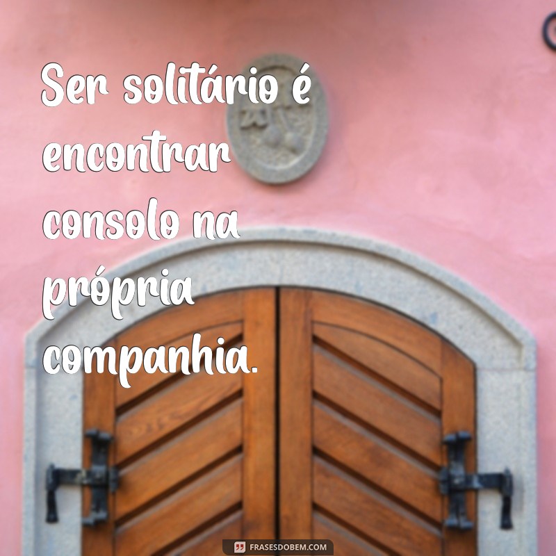 ser solitário Ser solitário é encontrar consolo na própria companhia.