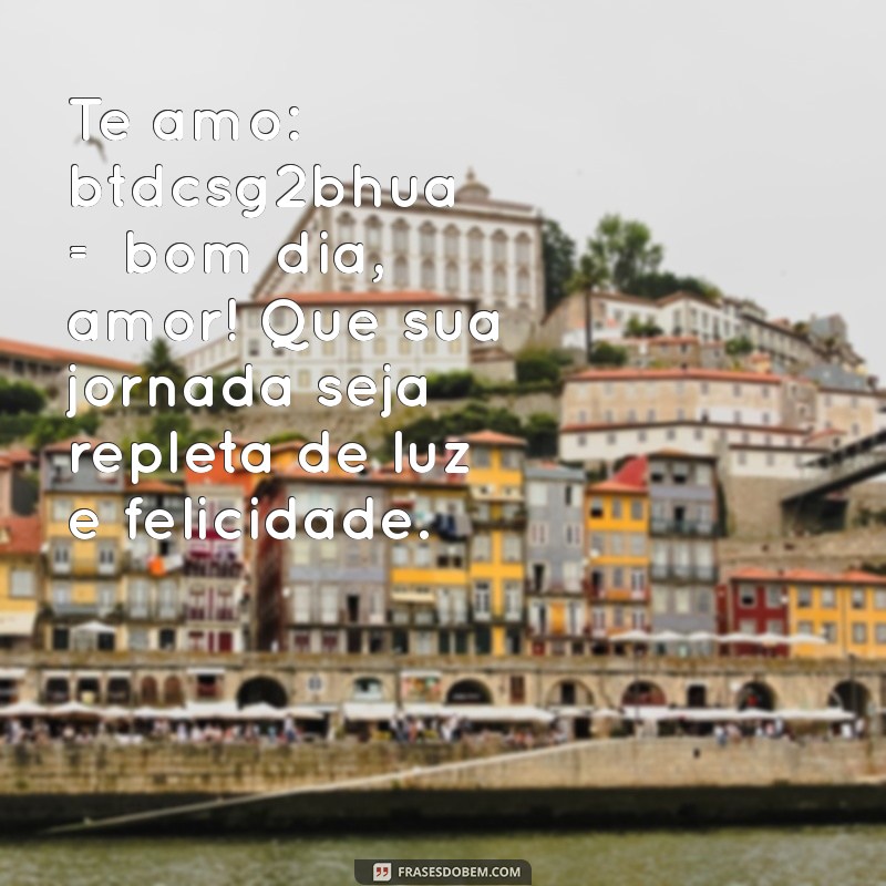 te amo:btdcsg2bhua= bom dia amor Te amo: btdcsg2bhua = bom dia, amor! Que sua jornada seja repleta de luz e felicidade.